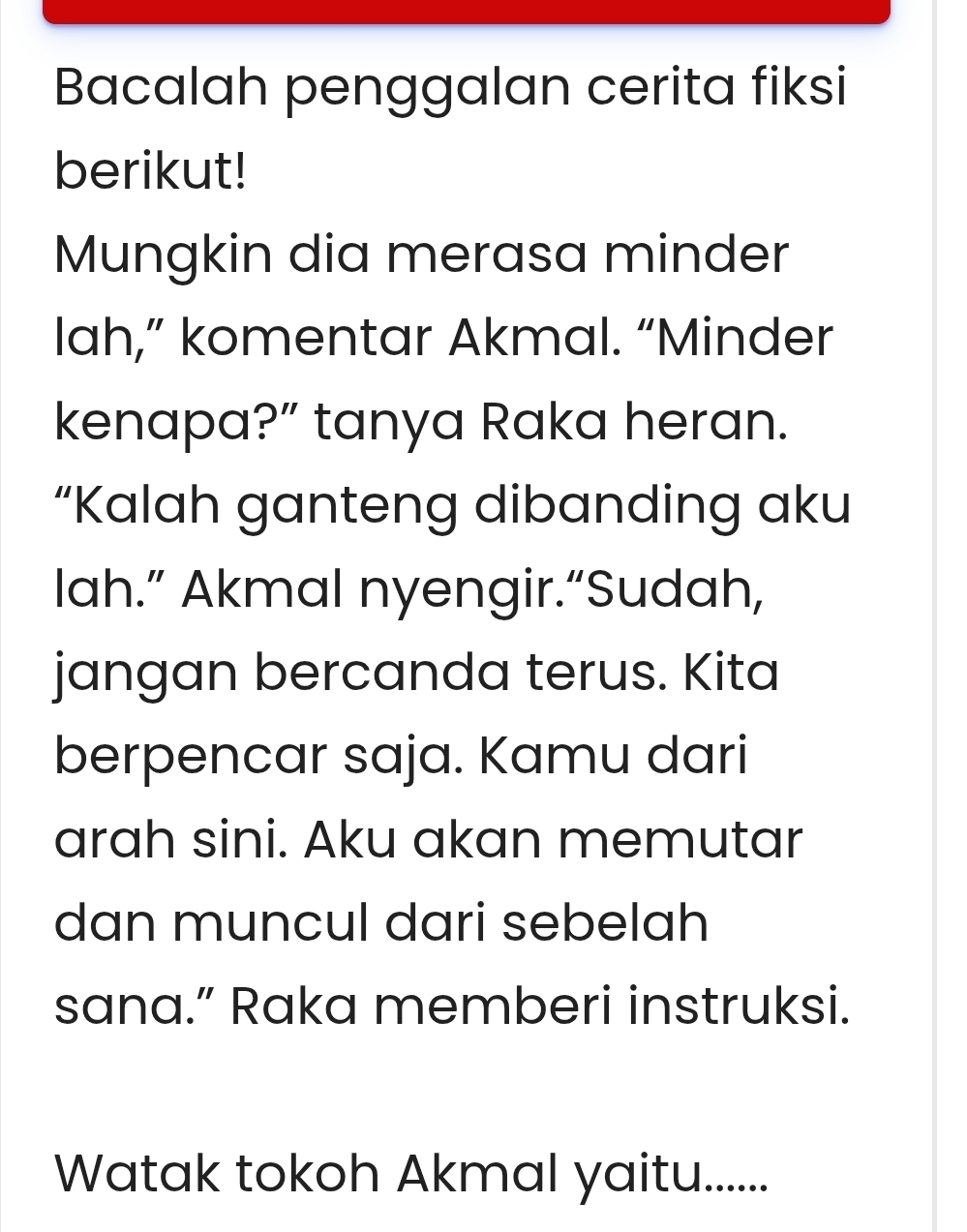 Bacalah penggalan cerita fiksi 
berikut! 
Mungkin dia merasa minder 
lah,” komentar Akmal. “Minder 
kenapa?” tanya Raka heran. 
“Kalah ganteng dibanding aku 
lah.” Akmal nyengir.“Sudah, 
jangan bercanda terus. Kita 
berpencar saja. Kamu dari 
arah sini. Aku akan memutar 
dan muncul dari sebelah 
sana.” Raka memberi instruksi. 
Watak tokoh Akmal yaitu.......