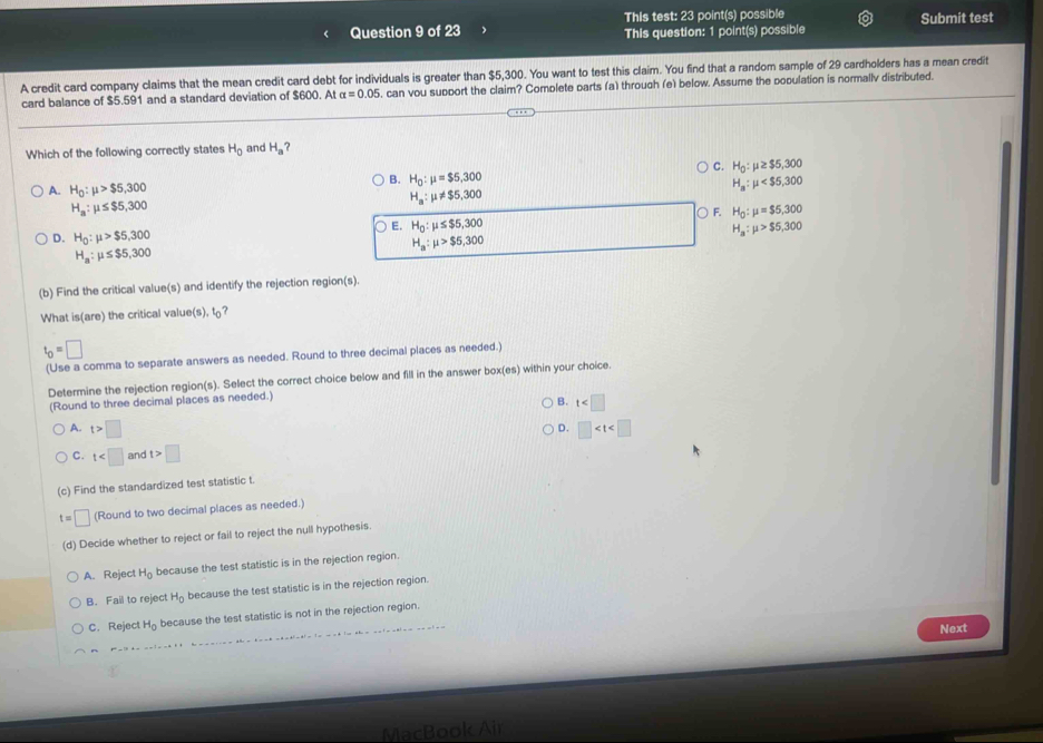 This test: 23 point(s) possible Submit test
This question: 1 point(s) possible
A credit card company claims that the mean credit card debt for individuals is greater than $5,300. You want to test this claim. You find that a random sample of 29 cardholders has a mean credit
card balance of $5.591 and a standard deviation of $600. At alpha =0.05 , can vou support the claim? Complete parts (a) through (e) below. Assume the population is normally distributed.
Which of the following correctly states H_0 and H_a ?
C. H_0:mu ≥ $5,300
B.
A. H_0:mu >$5,300 H_0:mu =$5,300
H_a:mu
H_a:mu ≤ $5,300
H_a:mu != $5,300
○ F H_0:mu =$5,300
D. H_0:mu >$5,300 E. H_0:mu ≤ $5,300 H_a:mu >$5,300
H_a:mu ≤ $5,300
H_a:mu >$5,300
(b) Find the critical value(s) and identify the rejection region(s).
What is(are) the critical value(s), t?
t_0=□
(Use a comma to separate answers as needed. Round to three decimal places as needed.)
Determine the rejection region(s). Select the correct choice below and fill in the answer box(es) within your choice.
(Round to three decimal places as needed.)
B. t
A. t>□ □
D.
C. t and t>□
(c) Find the standardized test statistic t.
t=□ (Round to two decimal places as needed.)
(d) Decide whether to reject or fail to reject the null hypothesis
A. Reject H_0 because the test statistic is in the rejection region.
B. Fail to reject H_0 because the test statistic is in the rejection region.
C. Reject H_0 because the test statistic is not in the rejection region.
Next
MacBook Ail