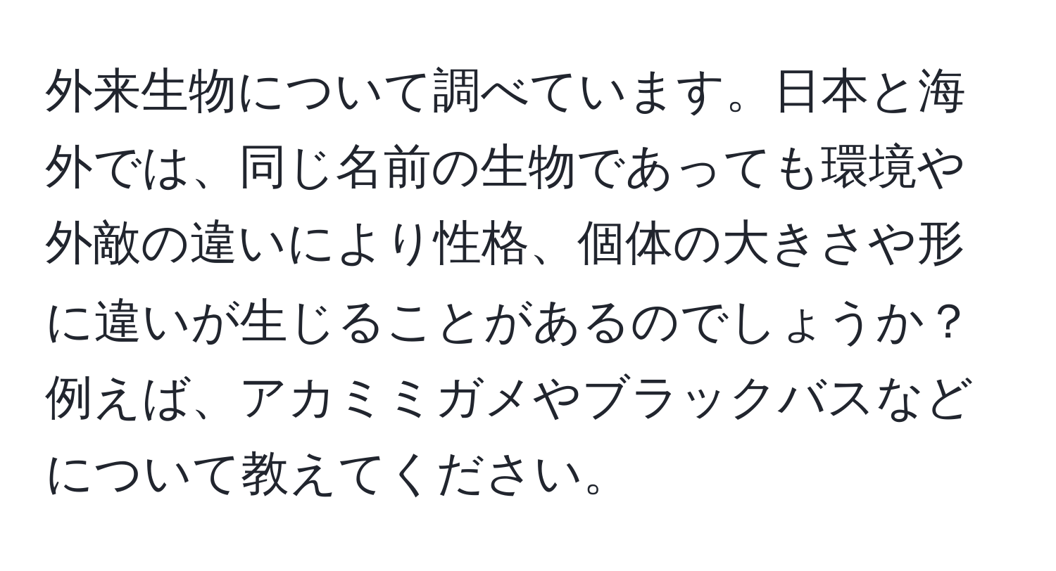 外来生物について調べています。日本と海外では、同じ名前の生物であっても環境や外敵の違いにより性格、個体の大きさや形に違いが生じることがあるのでしょうか？例えば、アカミミガメやブラックバスなどについて教えてください。