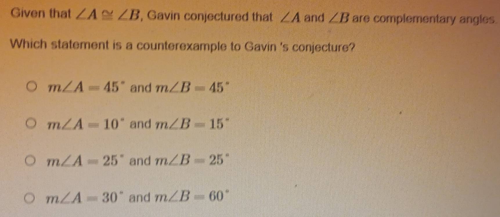 Given that ∠ A≌ ∠ B , Gavin conjectured that ∠ A and ∠ B are complementary angles.
Which statement is a counterexample to Gavin 's conjecture?
m∠ A=45° and m∠ B=45°
m∠ A=10° and m∠ B=15°
m∠ A=25° and m∠ B=25°
m∠ A=30° and m∠ B=60°