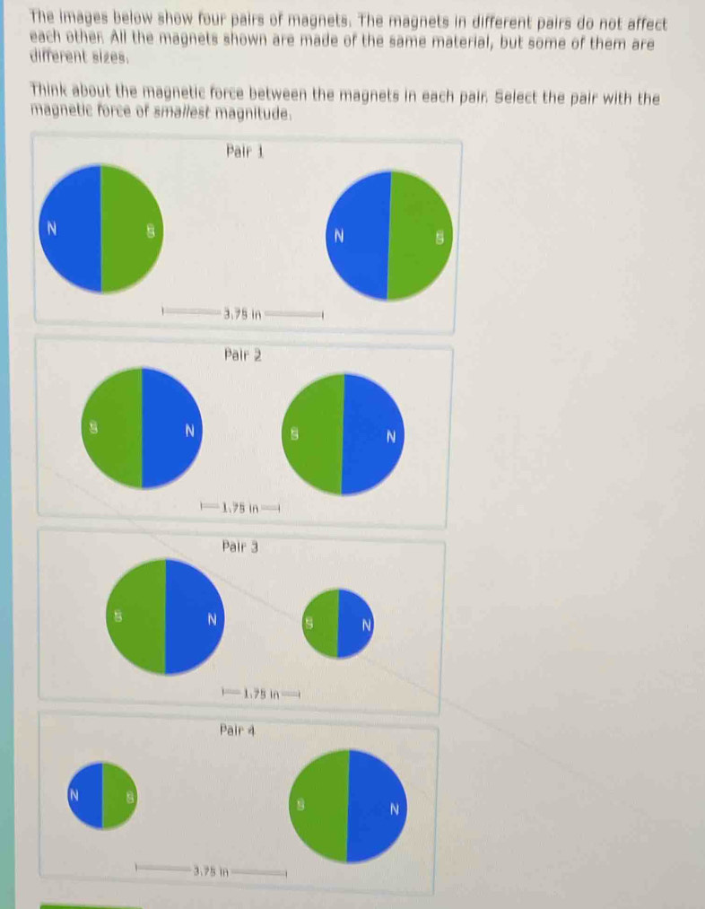 The images below show four pairs of magnets. The magnets in different pairs do not affect 
each other. All the magnets shown are made of the same material, but some of them are 
different sizes. 
Think about the magnetic force between the magnets in each pair. Select the pair with the 
magnetic force of smallest magnitude. 
Pair 1 
N 8
N
3.75 in
Pair 2 
N B N
1.75 in
Pair 3 
B N s N
-1.75 in —— 
Pair 4 
N 
B N
3.75 in