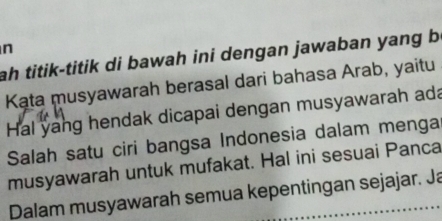 ah titik-titik di bawah ini dengan jawaban yang b 
Kata musyawarah berasal dari bahasa Arab, yaitu 
Hal yang hendak dicapai dengan musyawarah ada 
Salah satu ciri bangsa Indonesia dalam menga 
musyawarah untuk mufakat. Hal ini sesuai Panca 
Dalam musyawarah semua kepentingan sejajar. Ja