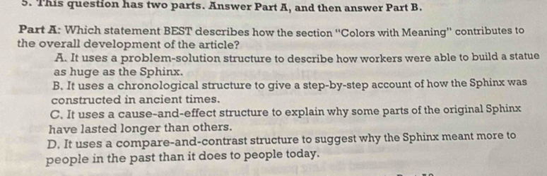 This question has two parts. Answer Part A, and then answer Part B.
Part A: Which statement BEST describes how the section ''Colors with Meaning'' contributes to
the overall development of the article?
A. It uses a problem-solution structure to describe how workers were able to build a statue
as huge as the Sphinx.
B. It uses a chronological structure to give a step-by-step account of how the Sphinx was
constructed in ancient times.
C. It uses a cause-and-effect structure to explain why some parts of the original Sphinx
have lasted longer than others.
D. It uses a compare-and-contrast structure to suggest why the Sphinx meant more to
people in the past than it does to people today.