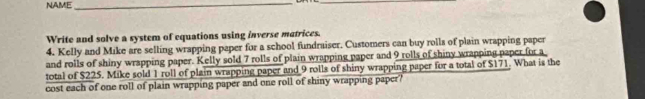 NAME_ 
_ 
Write and solve a system of equations using inverse matrices. 
4. Kelly and Mike are selling wrapping paper for a school fundraiser. Customers can buy rolls of plain wrapping paper 
and rolls of shiny wrapping paper. Kelly sold 7 rolls of plain wrapping paper and 9 rolls of shiny wrapping paper for a 
total of $225. Mike sold 1 roll of plain wrapping paper and 9 rolls of shiny wrapping paper for a total of $171. What is the 
cost each of one roll of plain wrapping paper and one roll of shiny wrapping paper?