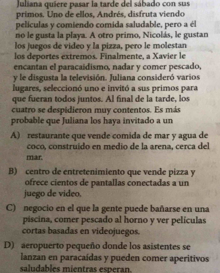 Juliana quiere pasar la tarde del sábado con sus
primos. Uno de ellos, Andrés, disfruta viendo
películas y comiendo comida saludable, pero a él
no le gusta la playa. A otro primo, Nicolás, le gustan
los juegos de video y la pizza, pero le molestan
los deportes extremos. Finalmente, a Xavier le
encantan el paracaidismo, nadar y comer pescado,
y le disgusta la televisión. Juliana consideró varios
lugares, seleccionó uno e invitó a sus primos para
que fueran todos juntos. Al final de la tarde, los
cuatro se despidieron muy contentos. Es más
probable que Juliana los haya invitado a un
A) restaurante que vende comida de mar y agua de
coco, construido en medio de la arena, cerca del
mar.
B) centro de entretenimiento que vende pizza y
ofrece cientos de pantallas conectadas a un
juego de video.
C) negocio en el que la gente puede bañarse en una
piscina, comer pescado al horno y ver películas
cortas basadas en videojuegos.
D) aeropuerto pequeño donde los asistentes se
lanzan en paracaídas y pueden comer aperitivos
saludables mientras esperan.