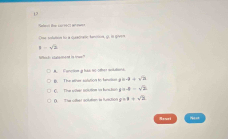 Select the correct answer.
One solution to a quadratic function, g, is given.
9-sqrt(2)i
Which statement is true?
A. Function g has no other solutions
B. The other solution to function g is -9+sqrt(2)i
C. The other solution to function g is -9-sqrt(2)i
D. The other sollution to function g is 9+sqrt(21)
Reset Next