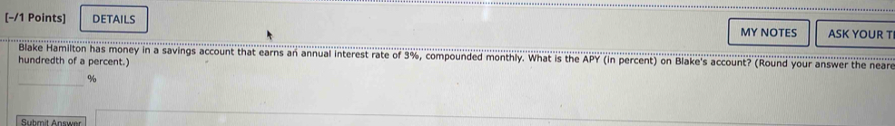 [−/1 Points] DETAILS MY NOTES ASK YOUR T 
Blake Hamilton has money in a savings account that earns an annual interest rate of 3%, compounded monthly. What is the APY (in percent) on Blake's account? (Round your answer the neare 
hundredth of a percent.)
%
_ 
Submit Answer