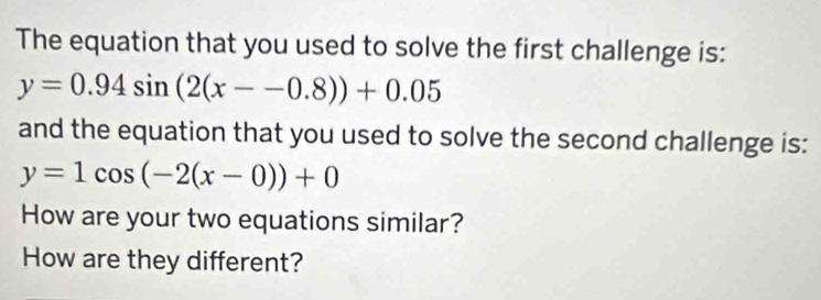 The equation that you used to solve the first challenge is:
y=0.94sin (2(x--0.8))+0.05
and the equation that you used to solve the second challenge is:
y=1cos (-2(x-0))+0
How are your two equations similar?
How are they different?