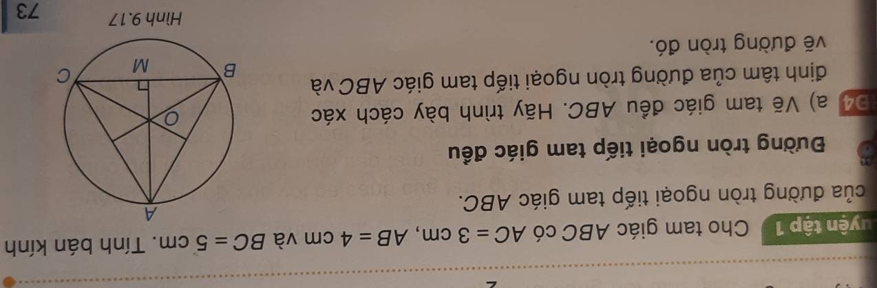 tuyện tập 1 Cho tam giác ABC có AC=3cm, AB=4cm và BC=5cm. Tính bán kính 
của đường tròn ngoại tiếp tam giác ABC. 
Đường tròn ngoại tiếp tam giác đều 
Đ4 a) Vẽ tam giác đều ABC. Hãy trình bày cách xác 
định tâm của đường tròn ngoại tiếp tam giác ABC và 
vẽ đường tròn đó. 
Hình 9.17 73