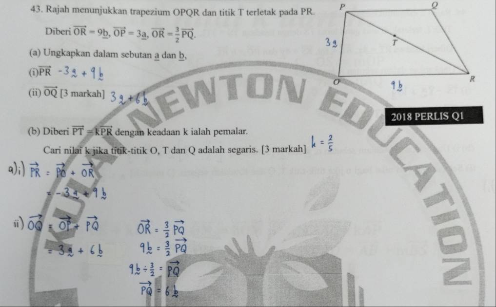 Rajah menunjukkan trapezium OPQR dan titik T terletak pada PR. 
Diberi vector OR=9_ b, vector OP=3_ a, vector OR= 3/2 vector PQ. 
(a) Ungkapkan dalam sebutan a dan b, 
(i) vector PR
(ii) vector OQ [3 markah] 
2018 PERLIS Q1
(b) Diberi vector PT=kvector PR dengan keadaan k ialah pemalar. 
Cari nilai k jika titik-titik O, T dan Q adalah segaris. [3 markah] k= 2/5 