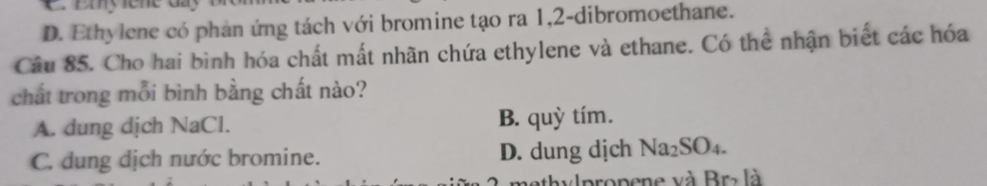 D. Ethylene có phản ứng tách với bromine tạo ra 1, 2 -dibromoethane.
Câu 85. Cho hai bình hóa chất mất nhãn chứa ethylene và ethane. Có thể nhận biết các hóa
chất trong mỗi bình bằng chất nào?
A. dung dịch NaCl. B. quỳ tím.
C. dung dịch nước bromine. D. dung dịch Na_2SO_4. 
hylpropene và Br> là