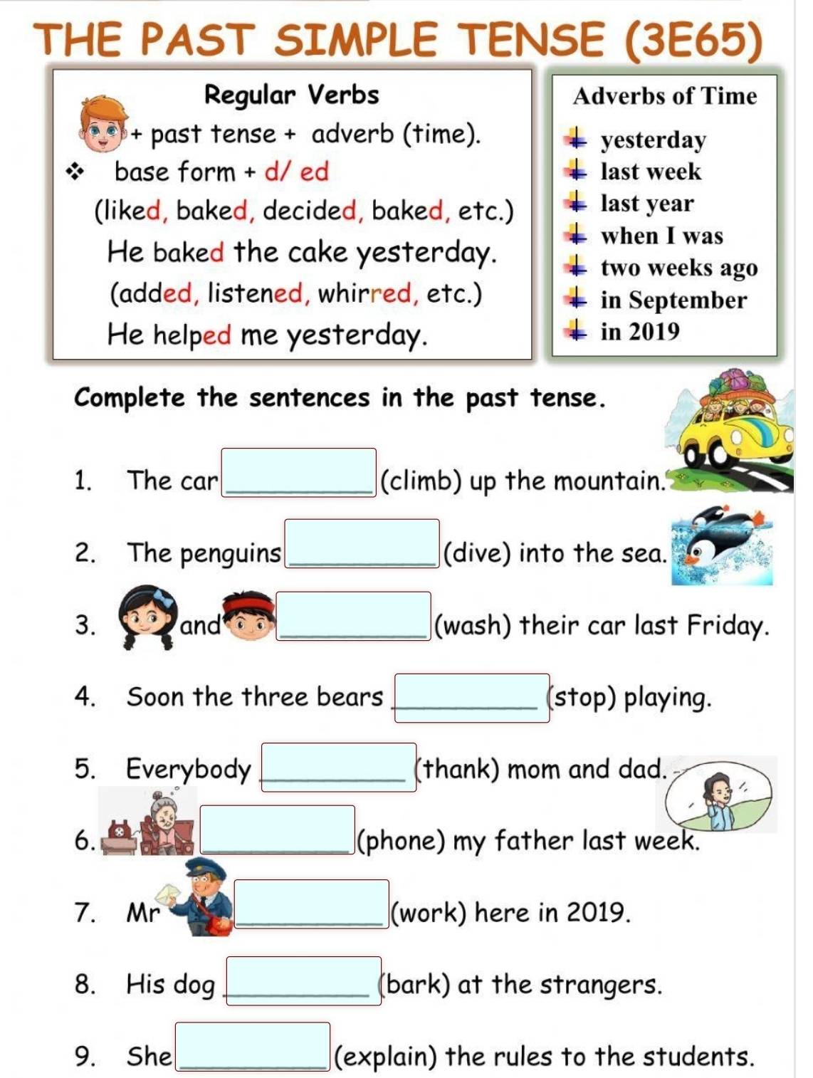 THE PAST SIMPLE TENSE (3E65) 
Regular Verbs Adverbs of Time 
+ past tense + adverb (time). 
yesterday 
base form + d/ ed last week 
(liked, baked, decided, baked, etc.) 
last year
when I was 
He baked the cake yesterday.
two weeks ago 
(added, listened, whirred, etc.) in September 
He helped me yesterday. in 2019 
Complete the sentences in the past tense. 
1. The car _(climb) up the mountain. 
2. The penguins_ (dive) into the sea. 
3. and _(wash) their car last Friday. 
4. Soon the three bears _(stop) playing. 
5. Everybody _(thank) mom and dad. 
6. _(phone) my father last week. 
7. Mr _(work) here in 2019. 
8. His dog _(bark) at the strangers. 
9. She _(explain) the rules to the students.