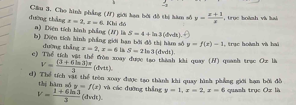 5 
-2 
Câu 3. Cho hình phẳng (H) giới hạn bởi đồ thị hàm số y= (x+1)/x  , trục hoành và hai 
đường thẳng x=2, x=6. Khi đó 
a) Diện tích hình phẳng (H) là S=4+ln 3 (đvdt). 
b) Diện tích hình phẳng giới hạn bởi đồ thị hàm số y=f(x)-1 , trục hoành và hai 
đường thẳng x=2, x=6 là S=2ln 3 (dvdt). 
c) Thể tích vật thể tròn xoay được tạo thành khi quay (H) quanh trục Ox là
V= ((3+6ln 3)π )/3  (đvtt). 
d) Thể tích vật thể tròn xoay được tạo thành khi quay hình phẳng giới hạn bởi đồ 
thị hàm số
V= (1+6ln 3)/3  y=f(x) và các đường thẳng y=1, x=2, x=6 quanh trục Ox là 
(đvdt).