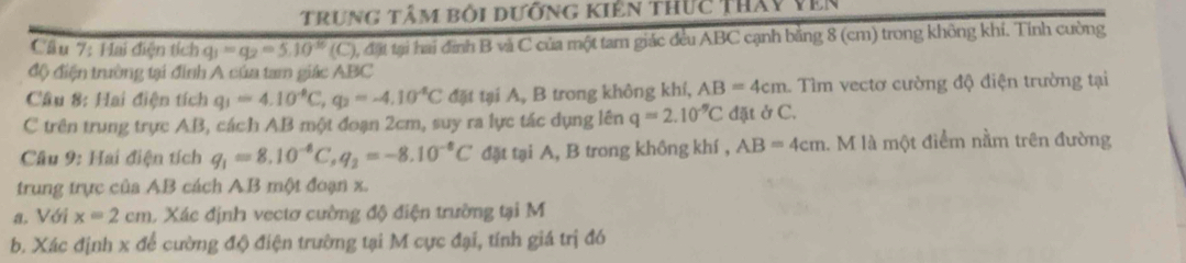 trung tâm bối dưỡng kiên thức tháy vên 
Cầu 7: Hai điện tích q_1=q_2=5.10^(-16)(C) 0, đặt tại hai đình B và C của một tam giác đều ABC cạnh bằng 8 (cm) trong không khí. Tính cường 
độ điện trường tại đình A của tam giác ABC
Câu 8: Hai điện tích q_1=4.10^(-8)C, q_2=-4.10^4C đặt tại A, B trong không khí, AB=4cm Tìm vectơ cường độ điện trường tại 
C trên trung trực AB, cách AB một đoạn 2cm, suy ra lực tác dụng lên q=2.10^(-9)C đặt ở C. 
Câu 9: Hai điện tích q_1=8.10^(-8)C, q_2=-8.10^(-8)C đặt tại A, B trong không khí , AB=4cm 1. M là một điểm nằm trên đường 
trung trực của AB cách AB một đoạn x. 
a. Với x=2cm 1 Xác định vectơ cường độ điện trường tại M 
b. Xác định x để cường độ điện trường tại M cực đại, tính giá trị đó