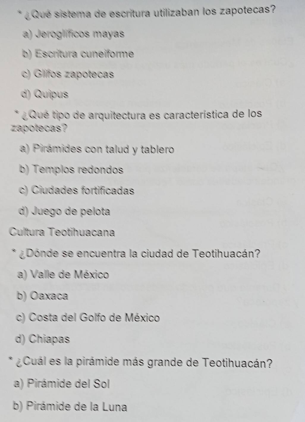 ¿ Que sistema de escritura utilizaban los zapotecas?
a) Jeroglíficos mayas
b) Escrítura cuneiforme
c) Glifos zapotecas
d) Quipus
* ¿ Qué tipo de arquitectura es característica de los
zapotecas?
a) Pirámides con talud y tablero
b) Templos redondos
c) Ciudades fortificadas
d) Juego de pelota
Cultura Teotihuacana
* ¿Dónde se encuentra la ciudad de Teotihuacán?
a) Valle de México
b) Oaxaca
c) Costa del Golfo de México
d) Chiapas
* ¿ Cuál es la pirámide más grande de Teotihuacán?
a) Pirámide del Sol
b) Pirámide de la Luna