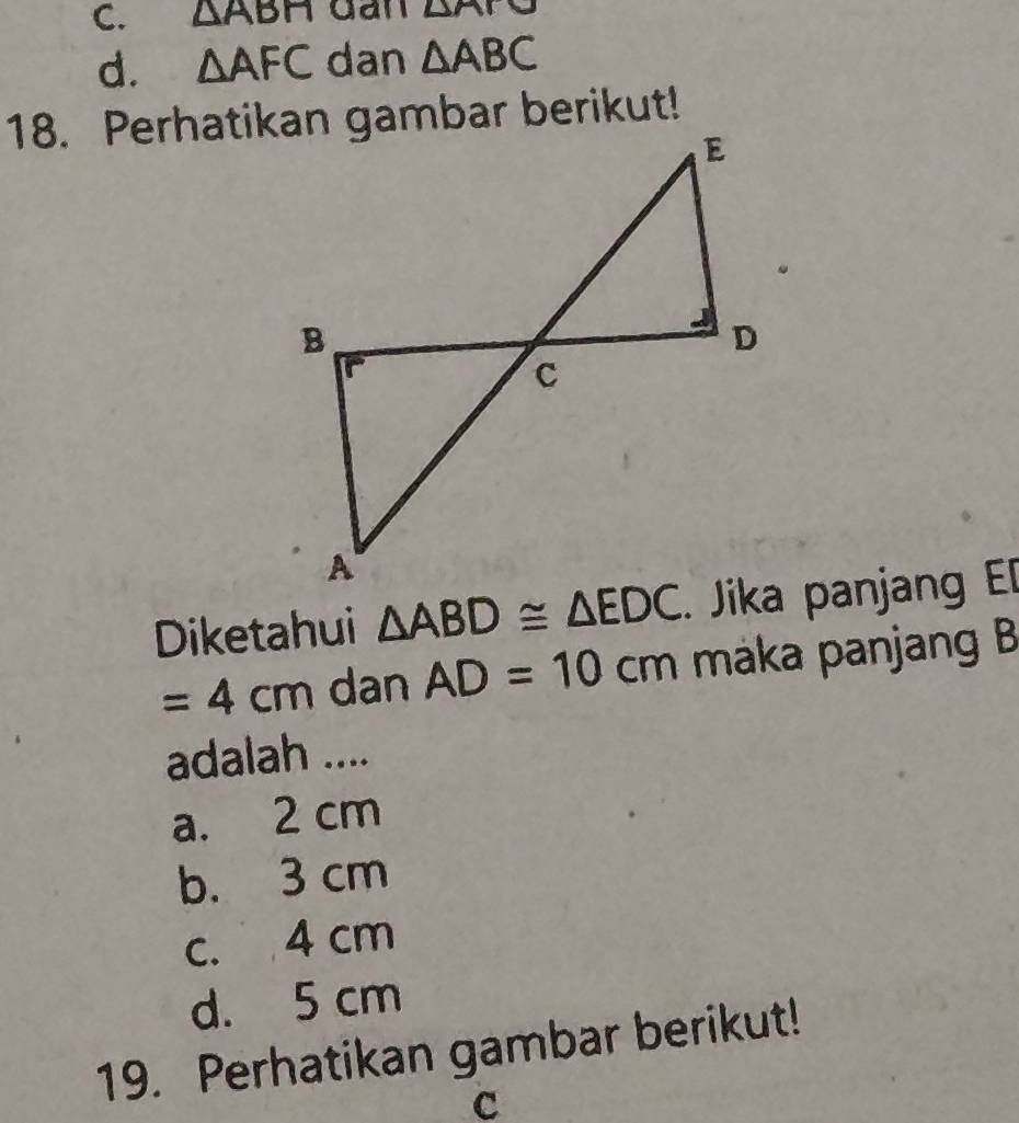 △ ABH gan △ P
d. △ AFC dan △ ABC
Diketahui △ ABD≌ △ EDC. Jika panjang E[
=4cm dan AD=10cm maka panjang B
adalah ....
a. 2 cm
b. 3 cm
c. 4 cm
d. 5 cm
19. Perhatikan gambar berikut!
c