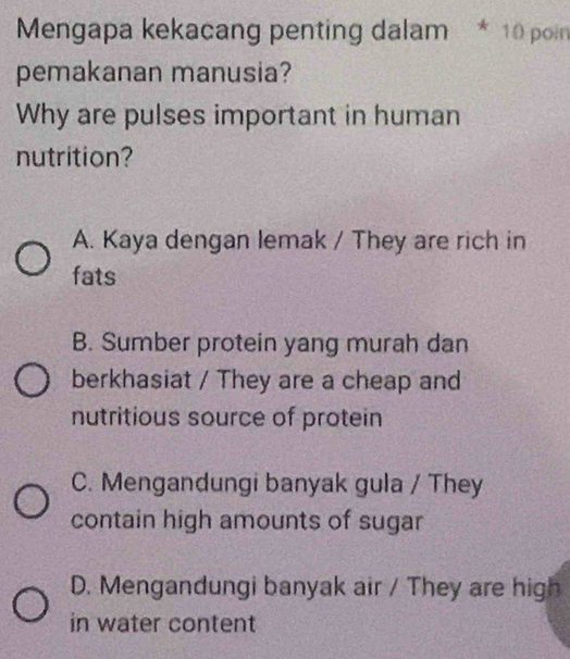 Mengapa kekacang penting dalam * 10 poin
pemakanan manusia?
Why are pulses important in human
nutrition?
A. Kaya dengan lemak / They are rich in
fats
B. Sumber protein yang murah dan
berkhasiat / They are a cheap and
nutritious source of protein
C. Mengandungi banyak gula / They
contain high amounts of sugar
D. Mengandungi banyak air / They are high
in water content