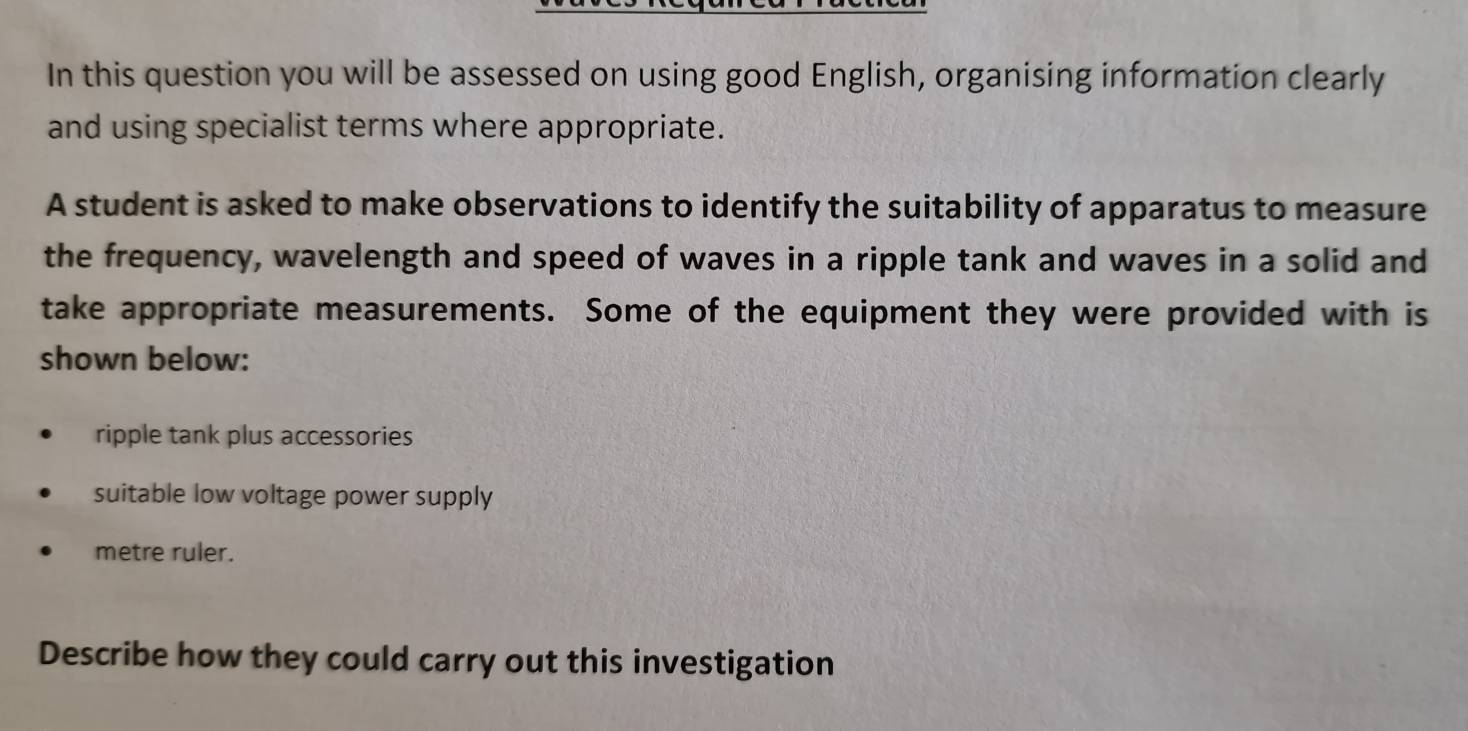 In this question you will be assessed on using good English, organising information clearly
and using specialist terms where appropriate.
A student is asked to make observations to identify the suitability of apparatus to measure
the frequency, wavelength and speed of waves in a ripple tank and waves in a solid and
take appropriate measurements. Some of the equipment they were provided with is
shown below:
ripple tank plus accessories
suitable low voltage power supply
metre ruler.
Describe how they could carry out this investigation