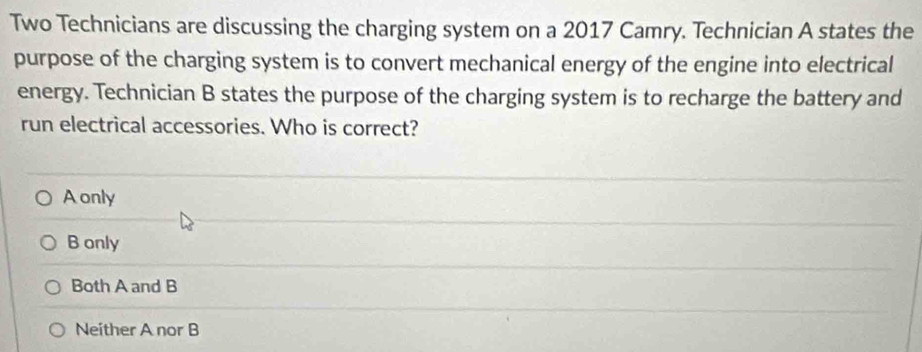 Two Technicians are discussing the charging system on a 2017 Camry. Technician A states the
purpose of the charging system is to convert mechanical energy of the engine into electrical
energy. Technician B states the purpose of the charging system is to recharge the battery and
run electrical accessories. Who is correct?
Aonly
B only
Both A and B
Neither A nor B