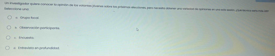 Un investigador quiere conocer la opinión de los votantes jóvenes sobre las próximas elecciones, pero necesita obtener una variedad de opiniones en una sola sesión. ¿Qué técnica serla más útil
Seleccione una:
a. Grupo focal.
b. Observación participante.
c. Encuesta.
d. Entrevista en profundidad.