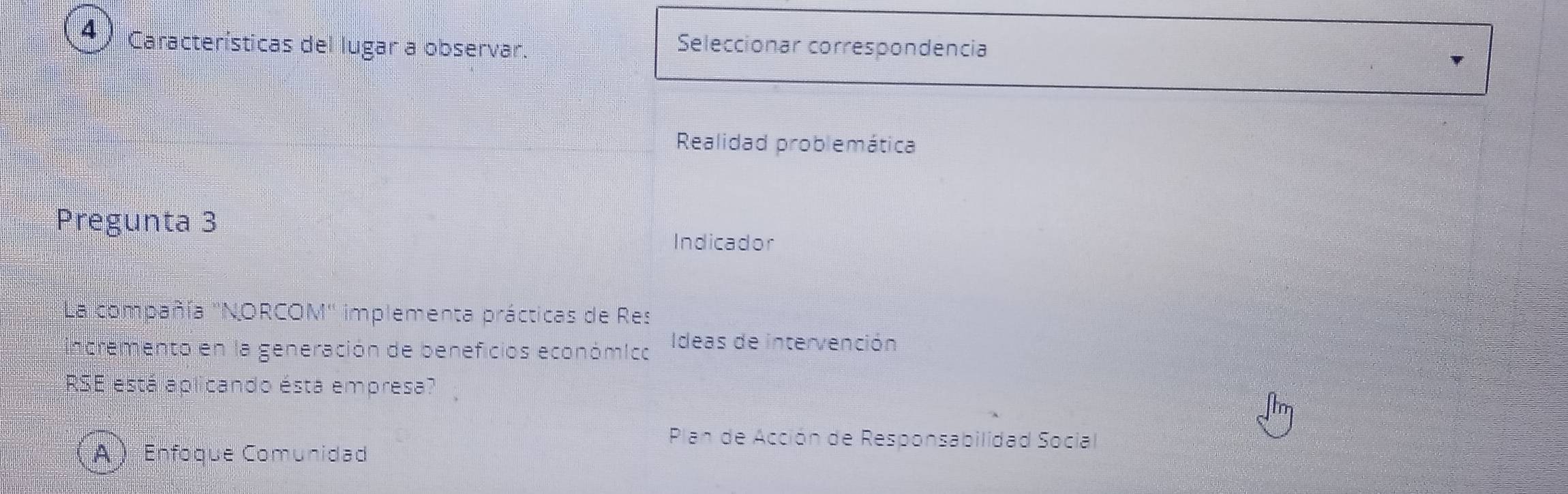 Características del lugar a observar.
Seleccionar correspondencia
Realidad problemática
Pregunta 3
Indicador
La compañía ''NORCOM'' implementa prácticas de Res
incremento en la generación de beneficios económico Ideas de intervención
RSE está aplicando ésta empresa?
Plan de Acción de Responsabilidad Social
A  Enfoque Comunidad