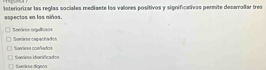 Pregunta 
Interiorizar las reglas sociales mediante los valores positivos y significativos permite desarrollar tres
aspectos en los niños.
Sentirse orgullosos
Sentirse capacitados
Sentirse confiados
Sentirse identificados
Sentirse dignos