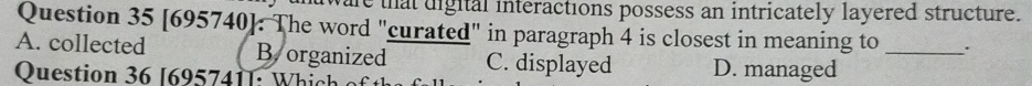 at digital interactions possess an intricately layered structure.
Question 35 [695740]. The word "curated" in paragraph 4 is closest in meaning to .
A. collected B.organized C. displayed D. managed_
Question 36 [695741]: Which