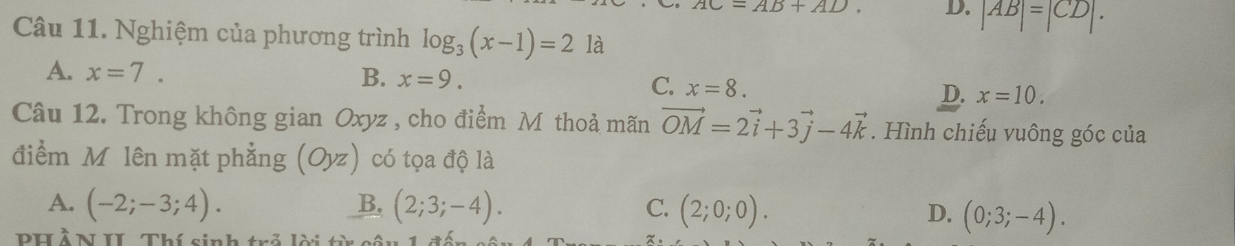 AC=AB+AD.
D. |AB|=|CD|. 
Câu 11. Nghiệm của phương trình log _3(x-1)=2 là
A. x=7. B. x=9.
C. x=8.
D. x=10. 
Câu 12. Trong không gian Oxyz , cho điểm Mỹ thoả mãn vector OM=2vector i+3vector j-4vector k. Hình chiếu vuông góc của
điểm Mộlên mặt phẳng (Oyz) có tọa độ là
A. (-2;-3;4). B. (2;3;-4). C. (2;0;0).
D. (0;3;-4). 
PH Ả N II. Thí sinh trả lời từ c