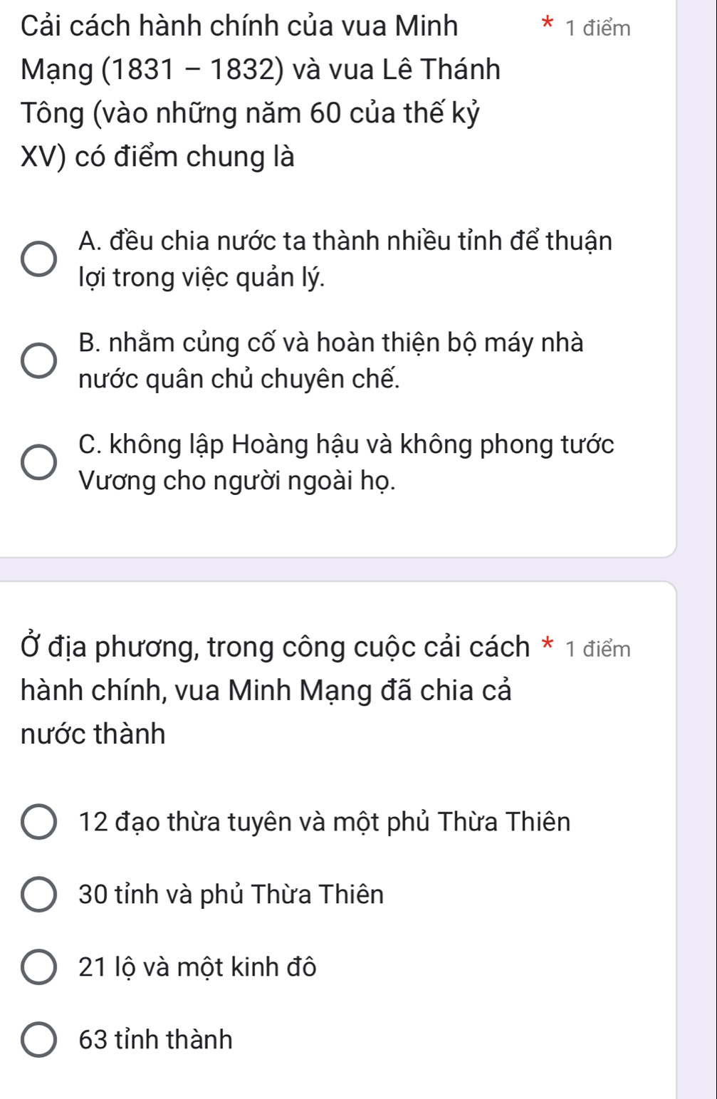 Cải cách hành chính của vua Minh 1 điểm
Mạng (1831 -1832) và vua Lê Thánh
Tông (vào những năm 60 của thế kỷ
XV) có điểm chung là
A. đều chia nước ta thành nhiều tỉnh để thuận
lợi trong việc quản lý.
B. nhằm củng cố và hoàn thiện bộ máy nhà
nước quân chủ chuyên chế.
C. không lập Hoàng hậu và không phong tước
Vương cho người ngoài họ.
Ở địa phương, trong công cuộc cải cách * 1 điểm
hành chính, vua Minh Mạng đã chia cả
nước thành
12 đạo thừa tuyên và một phủ Thừa Thiên
30 tỉnh và phủ Thừa Thiên
21 lộ và một kinh đô
63 tỉnh thành