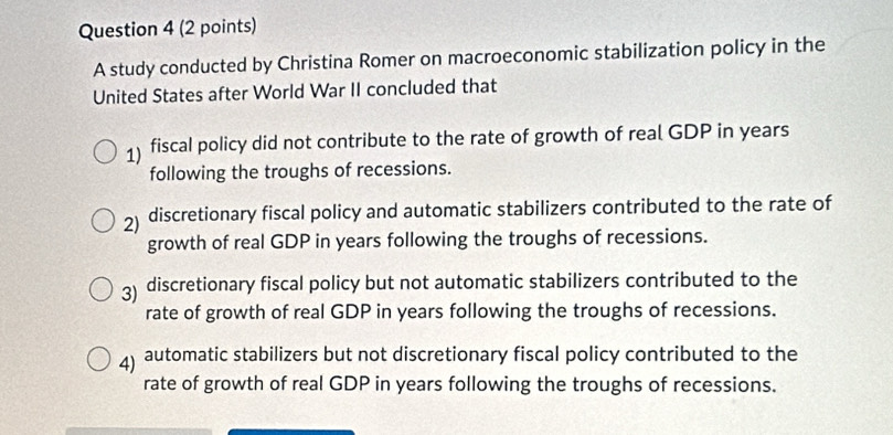 A study conducted by Christina Romer on macroeconomic stabilization policy in the
United States after World War II concluded that
1) fiscal policy did not contribute to the rate of growth of real GDP in years
following the troughs of recessions.
2) discretionary fiscal policy and automatic stabilizers contributed to the rate of
growth of real GDP in years following the troughs of recessions.
3) discretionary fiscal policy but not automatic stabilizers contributed to the
rate of growth of real GDP in years following the troughs of recessions.
4) automatic stabilizers but not discretionary fiscal policy contributed to the
rate of growth of real GDP in years following the troughs of recessions.