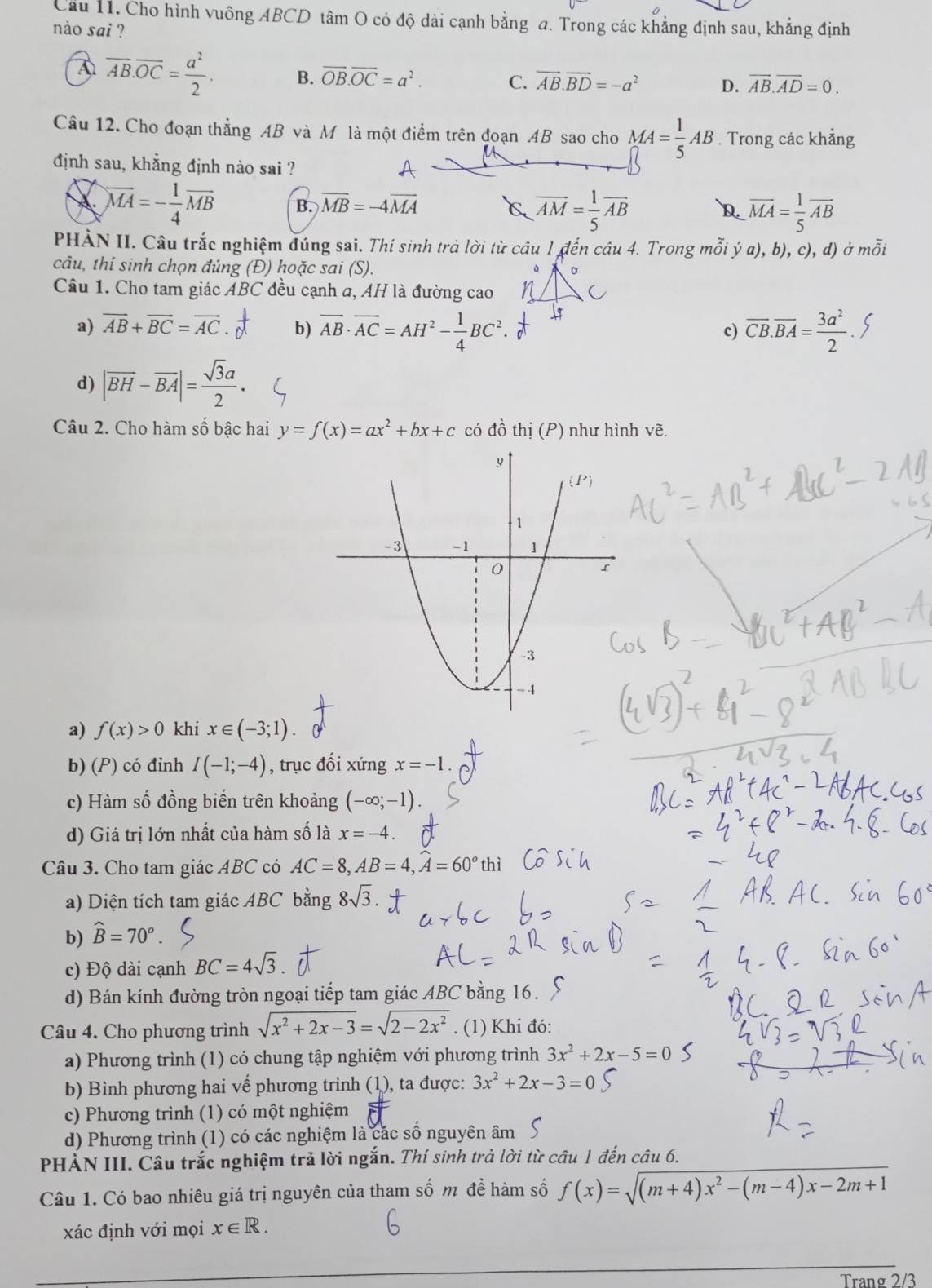 Cầu 11. Cho hình vuông ABCD tâm O có độ dài cạnh bằng a. Trong các khẳng định sau, khẳng định
nào sai ?
A overline AB.overline OC= a^2/2 . B. overline OB.overline OC=a^2. C. vector AB.vector BD=-a^2 D. overline AB.overline AD=0.
Câu 12. Cho đoạn thẳng AB và Mô là một điểm trên đoạn AB sao cho MA= 1/5 AB. Trong các khẳng
định sau, khẳng định nào sai ?
X. overline MA=- 1/4 overline MB B. overline MB=-4overline MA
C overline AM= 1/5 overline AB
D. overline MA= 1/5 overline AB
PHÀN II. Câu trắc nghiệm đúng sai. Thí sinh trả lời từ câu 1 đến câu 4. Trong mỗi ý a), b), c), d) ở moverline hat oi
câu, thí sinh chọn đúng (Đ) hoặc sai (S).
Câu 1. Cho tam giác ABC đều cạnh a, AH là đường cao
a) overline AB+overline BC=overline AC b) overline AB· overline AC=AH^2- 1/4 BC^2. overline CB.overline BA= 3a^2/2 .
c)
d) |overline BH-overline BA|= sqrt(3)a/2 .
Câu 2. Cho hàm số bậc hai y=f(x)=ax^2+bx+c có đồ thị (P) như hình vẽ.
a) f(x)>0 khi x∈ (-3;1)
b) (P) có đinh I(-1;-4) , trục đối xứng x=-1.
c) Hàm số đồng biến trên khoảng (-∈fty ;-1).
d) Giá trị lớn nhất của hàm số là x=-4.
Câu 3. Cho tam giác ABC có AC=8,AB=4,widehat A=60° thì
a) Diện tích tam giác ABC bằng 8sqrt(3)
b) widehat B=70°.
c) Độ dài cạnh BC=4sqrt(3)
d) Bán kính đường tròn ngoại tiếp tam giác ABC bằng 16.
Câu 4. Cho phương trình sqrt(x^2+2x-3)=sqrt(2-2x^2). (1) Khi đó:
a) Phương trình (1) có chung tập nghiệm với phương trình 3x^2+2x-5=0
b) Bình phương hai vế phương trình (1), ta được: 3x^2+2x-3=0
c) Phương trình (1) có một nghiệm
d) Phương trình (1) có các nghiệm là các số nguyên âm
PHẢN III. Câu trắc nghiệm trã lời ngắn. Thí sinh trả lời từ câu 1 đến câu 6.
Câu 1. Có bao nhiêu giá trị nguyên của tham số m để hàm số f(x)=sqrt((m+4)x^2-(m-4)x-2m+1)
xác định với mọi x∈ R.
Trang 2/3