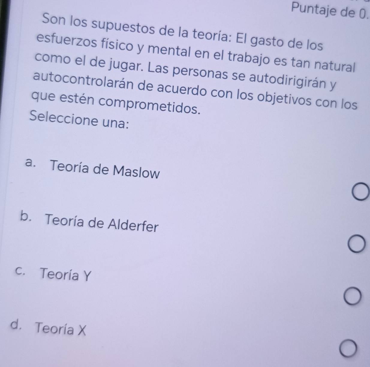 Puntaje de 0.
Son los supuestos de la teoría: El gasto de los
esfuerzos físico y mental en el trabajo es tan natural
como el de jugar. Las personas se autodirigirán y
autocontrolarán de acuerdo con los objetivos con los
que estén comprometidos.
Seleccione una:
a. Teoría de Maslow
b. Teoría de Alderfer
c. Teoría Y
d. Teoría X