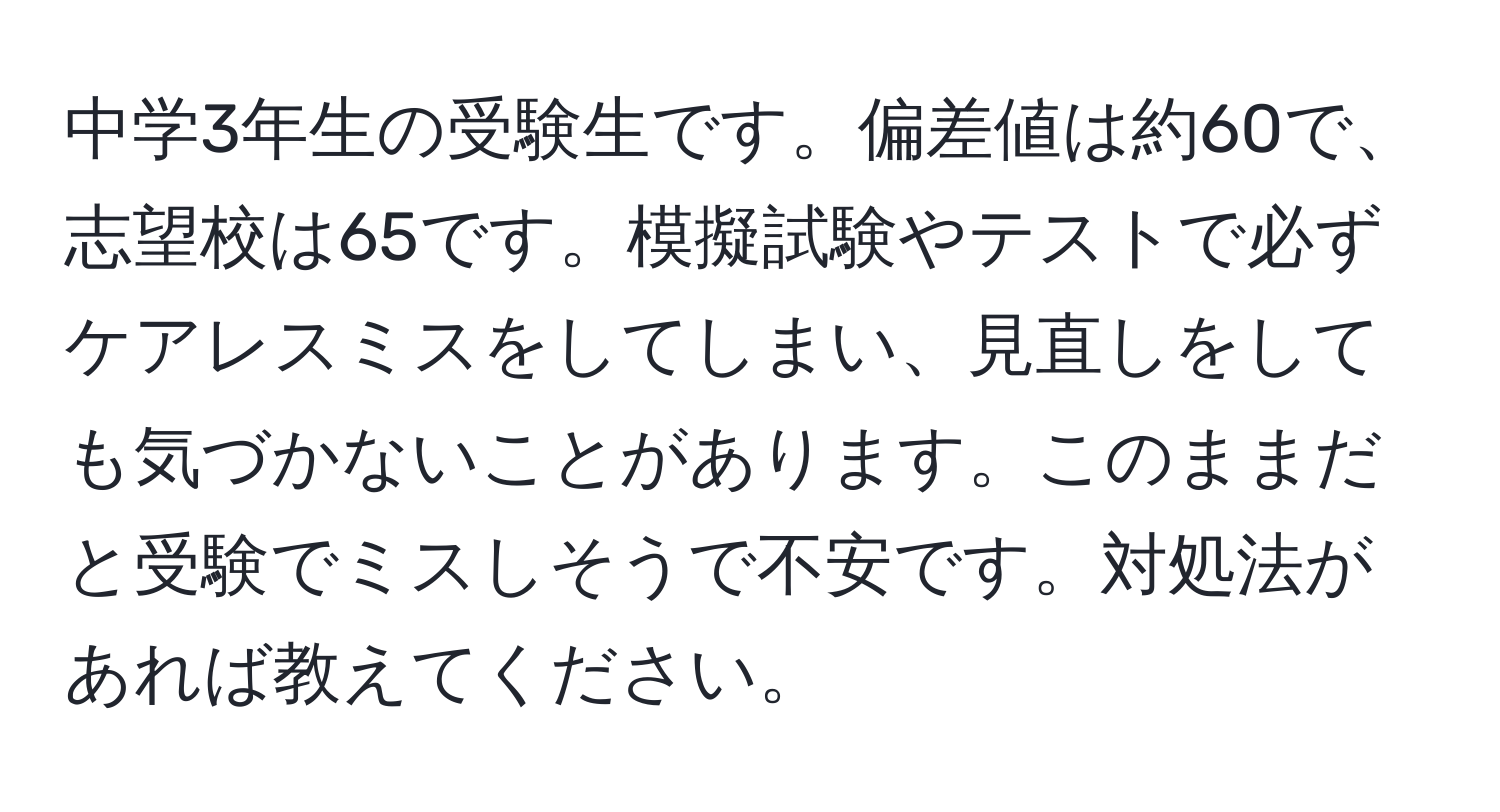 中学3年生の受験生です。偏差値は約60で、志望校は65です。模擬試験やテストで必ずケアレスミスをしてしまい、見直しをしても気づかないことがあります。このままだと受験でミスしそうで不安です。対処法があれば教えてください。