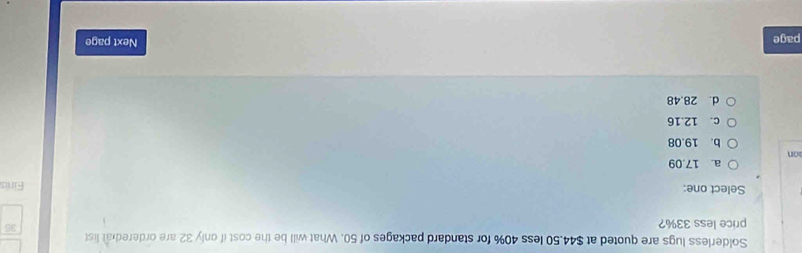 Solderless lugs are quoted at $44.50 less 40% for standard packages of 50. What will be the cost if only 32 are ordered at list
price less 33%?
36
Select one: Finis
a. 17.09
on
b. 19.08
c. 12.16
d. 28.48
page
Next page