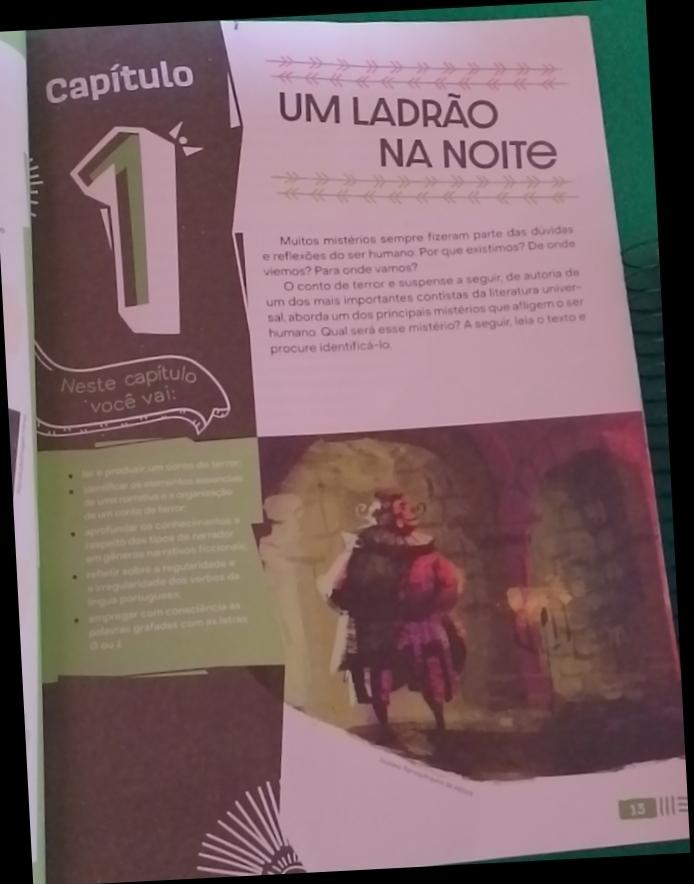 Capítulo 
UM LADRÃO 
NA NOIT≅ 
Muitos mistérios sempre fizeram parte das dúvidas 
e reflexões do ser humano: Por que existimos? De onde 
viemos? Para onde vamos? 
O conto de terror e suspense a seguir, de autoria de 
um dos mais importantes contistas da literatura univer- 
sal, aborda um dos principais mistérios que afligem o ser 
humano. Qual será esse mistério? A seguir, leia o texto e 
procure identificá-lo 
Neste capítulo 
você vai: 
or e produzir um conto de terror 
intificar os elementos essenciais 
de m conta e terro da uma namátiva e a organização 
aprofundar os conhec 
s ei o o tipos e arra o 
m géneros narrativos ficcion 
reflétír sobre a regularidade e 
a irregularidade dos verbos da 
lngua portugue== 
empregar com consciência as 
palavrás grafadas com as letras 
G ou J 
15