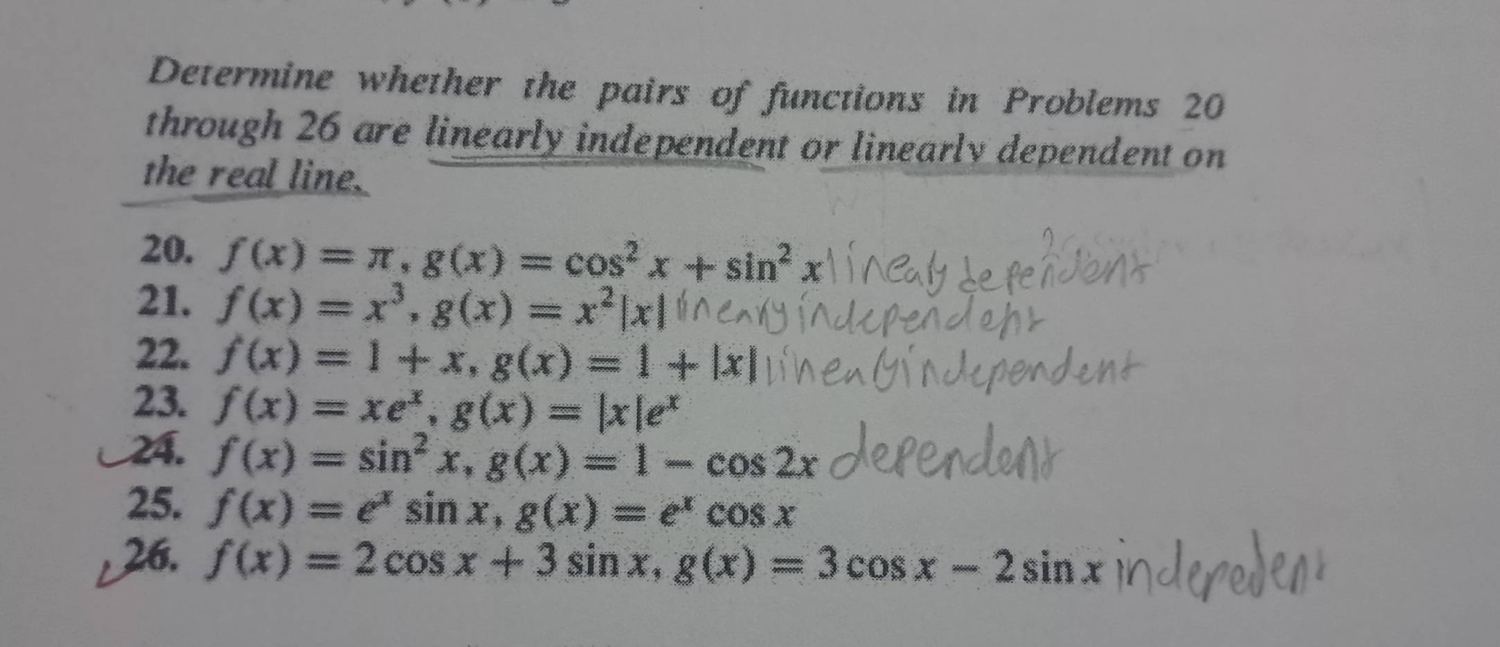 Determine whether the pairs of functions in Problems 20
through 26 are linearly independent or linearly dependent on 
the real line. 
20. f(x)=π , g(x)=cos^2x+sin^2x
21. f(x)=x^3, g(x)=x^2|x|
22. f(x)=1+x, g(x)=1+|x|
23. f(x)=xe^x, g(x)=|x|e^x
24. f(x)=sin^2x, g(x)=1-cos 2x
25. f(x)=e^xsin x, g(x)=e^xcos x
26. f(x)=2cos x+3sin x, g(x)=3cos x-2sin x