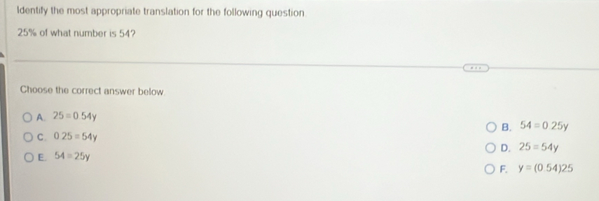 ldentify the most appropriate translation for the following question.
25% of what number is 54?
Choose the correct answer below.
A. 25=0.54y
B. 54=0.25y
C. 0.25=54y
E. 54=25y D. 25=54y
F. y=(0.54)25