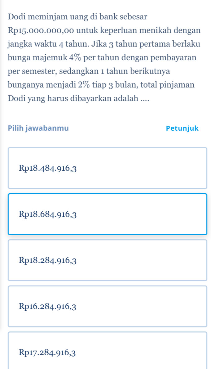 Dodi meminjam uang di bank sebesar
Rp15.000.000,00 untuk keperluan menikah dengan
jangka waktu 4 tahun. Jika 3 tahun pertama berlaku
bunga majemuk 4% per tahun dengan pembayaran
per semester, sedangkan 1 tahun berikutnya
bunganya menjadi 2% tiap 3 bulan, total pinjaman
Dodi yang harus dibayarkan adalah ....
Pilih jawabanmu Petunjuk
Rp18.484.916,3
Rp18.684.916,3
Rp18.284.916,3
Rp16.284.916,3
Rp17.284.916,3