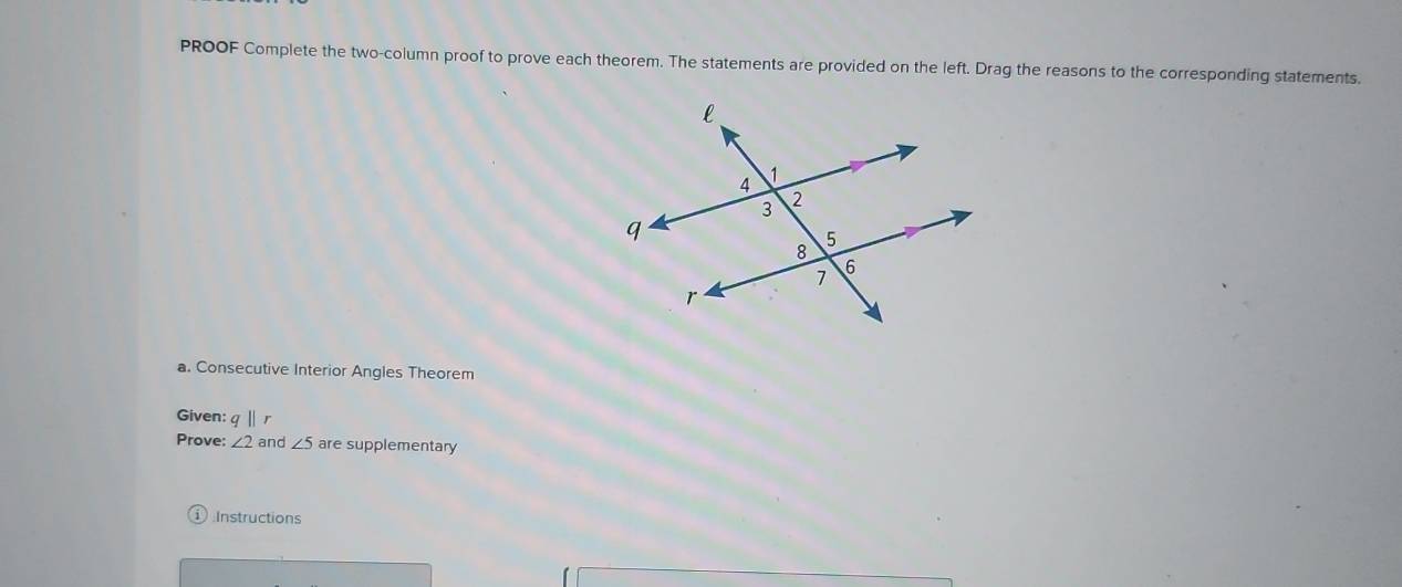 PROOF Complete the two-column proof to prove each theorem. The statements are provided on the left. Drag the reasons to the corresponding statements. 
a. Consecutive Interior Angles Theorem 
Given: q||r
Prove: ∠ 2 and ∠ 5 are supplementary 
:Instructions