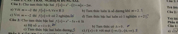 Cầu 1:
Câu 1: Cho tam thức bậc hai f(x)=x^2-(2+m)x-2m. Trã lời:
a) Với m=-2 thì f(x)>0, forall x∈ R 5 b) Tam thức luôn là số dương khi m=2.5 Câu 2:
c) Với m=-2 thì f(x)=0 có 2 nghiệm.% d) Tam thức bậc hai luôn có 1 nghiệm x=2 Trả lời:
Câu 2: Cho tam thức bậc hai f(x)=x^2-5x+6 là Phần 4 Câu 1:
a) Hệ số a=1>0. b) Tam thức có △ >0. 
c) Tam thức bậc hai luôn dương;S c) f(x)<0</tex> 
Phần t với mọi (-∈fty ;1)∪ (6;+∈fty ).S a) sqrt(2x^2)