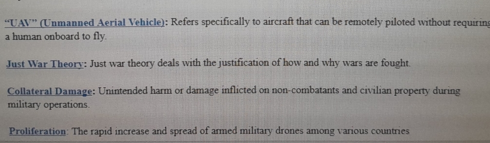 “UAV” (Unmanned Aerial Vehicle): Refers specifically to aircraft that can be remotely piloted without requiring 
a human onboard to fly. 
Just War Theory: Just war theory deals with the justification of how and why wars are fought. 
Collateral Damage: Unintended harm or damage inflicted on non-combatants and civilian property during 
military operations. 
Proliferation: The rapid increase and spread of armed military drones among various countries