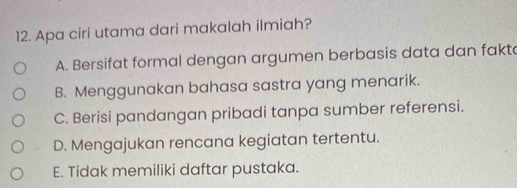 Apa ciri utama dari makalah ilmiah?
A. Bersifat formal dengan argumen berbasis data dan fakta
B. Menggunakan bahasa sastra yang menarik.
C. Berisi pandangan pribadi tanpa sumber referensi.
D. Mengajukan rencana kegiatan tertentu.
E. Tidak memiliki daftar pustaka.