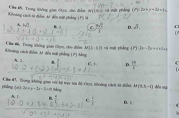 Trong không gian Oxyz, cho điểm M(1;0;1) và mặt phẳng (P): 2x+y+2z+5=
Khoảng cách từ điểm M đến mặt phẳng (P) là
A. 3sqrt(2). B. 3. C.  9sqrt(2)/2 . D. sqrt(3). Cí
(F
Câu 46. Trong không gian Oxyz, cho điểm M(2;-1;3) và mặt phẳng (P): 2x-2y+z+1=0
Khoảng cách điểm M đến mặt phẳng (P) bằng
A. 2. B.  5/3 . C. 3. D.  10/3 . 
C
Câu 47. Trong không gian với hệ trục tọa độ Oxyz, khoảng cách từ điểm M(0;3;-1) đến mặ
phẳng (α): 2x+y-2z-2=0 bằng
A. 1. B.  4/3 . C.  1/3 . D. 3 . C
l