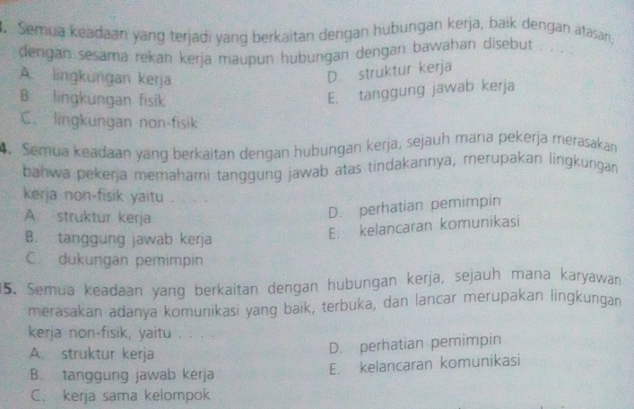 Semua keadaan yang terjadi yang berkaitan dengan hubungan kerja, baik dengan atasan,
dengan sesama rekan kerja maupun hubungan dengan bawahan disebut
A. lingkungan kerja
D. struktur kerja
B lingkungan fisik
E. tanggung jawab kerja
C. lingkungan non-fisik
4. Semua keadaan yang berkaïtan dengan hubungan kerja, sejauh mana pekerja merasakan
bahwa pekerja memahami tanggung jawab atas tindakannya, merupakan lingkungan
kerja non-fisik yaitu
A. struktur kerja
D. perhatian pemimpin
B. tanggung jawab kerja
E. kelancaran komunikasi
C. dukungan pemimpin
15. Semua keadaan yang berkaitan dengan hubungan kerja, sejauh mana karyawan
merasakan adanya komunikasi yang baik, terbuka, dan lancar merupakan lingkungan
kerja non-fisik, yaitu , . ,
A. struktur kerja
D. perhatian pemimpin
B.tanggung jawab kerja E. kelancaran komunikasi
C. kerja sama kelompok