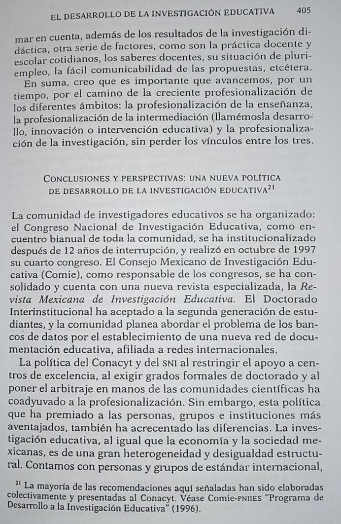 El DESARROLLO DE LA INVESTIGACIÓN EDUCATIVa 405
mar en cuenta, además de los resultados de la investigación di-
dáctica, otra serie de factores, como son la práctica docente y
escolar cotidianos, los saberes docentes, su situación de pluri-
empleo, la fácil comunicabilidad de las propuestas, etcétera.
En suma, creo que es importante que avancemos, por un
tiempo, por el camino de la creciente profesionalización de
los diferentes ámbitos: la profesionalización de la enseñanza,
la profesionalización de la intermediación (llamémosla desarro-
llo, innovación o intervención educativa) y la profesionaliza-
ción de la investigación, sin perder los vínculos entre los tres.
* Conclusiones y perspectivas: una nueva política
de desarrollo de la investigación educativ. A^(21)
La comunidad de investigadores educativos se ha organizado:
el Congreso Nacional de Investigación Educativa, como en-
cuentro bianual de toda la comunidad, se ha institucionalizado
después de 12 años de interrupción, y realizó en octubre de 1997
su cuarto congreso. El Consejo Mexicano de Investigación Edu-
cativa (Comie), como responsable de los congresos, se ha con-
solidado y cuenta con una nueva revista especializada, la Re-
vista Mexicana de Investigación Educativa. El Doctorado
Interinstitucional ha aceptado a la segunda generación de estu-
diantes, y la comunidad planea abordar el problema de los ban-
cos de datos por el establecimiento de una nueva red de docu-
mentación educativa, afiliada a redes internacionales.
La política del Conacyt y del sñí al restringir el apoyo a cen-
tros de excelencia, al exigir grados formales de doctorado y al
poner el arbitraje en manos de las comunidades científicas ha
coadyuvado a la profesionalización. Sin embargo, esta política
que ha premiado a las personas, grupos e instituciones más
aventajados, también ha acrecentado las diferencias. La inves-
tigación educativa, al igual que la economía y la sociedad me-
xicanas, es de una gran heterogeneidad y desigualdad estructu-
ral. Contamos con personas y grupos de estándar internacional,
'' La mayoría de las recomendaciones aquí señaladas han sido elaboradas
colectivamente y presentadas al Conacyt. Véase Comie-pIIEs “Programa de
Desarrollo a la Investigación Educativa'' (1996).