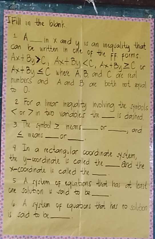 Fill in the blank
I A _in xand y is an inequality that
can be written in one of the FF. Forms.
Ax+By>C, Ax+By , Ax+By≥slant C or
Ax+By≤ C where A, B. and C are real
numbers and A and B are both not equal
to 0.
2. For a lintar inequality involving the symbols
( or 7 in two vaniaoles the _is dashed.
3. The symbol 2 means_ or _and
I means _or
_
4. In a rectangular coordinate system,
the y-coordinate is caled the _and the
x-coordinate is called the_
5. A system of equations that has at least
one solution i said to be_
6. A system of (quations that has no solvton
is said to be_