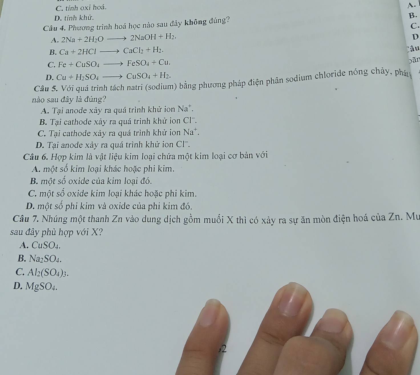 C. tính oxi hoá.
A.
D. tính khử.
B.
Câu 4. Phương trình hoá học nào sau đây không đúng?
C.
A. 2Na+2H_2Oto 2NaOH+H_2. 
D
B. Ca+2HClto CaCl_2+H_2. 
Câu
C. Fe+CuSO_4to FeSO_4+Cu. 
bãn
D. Cu+H_2SO_4to CuSO_4+H_2. 
Câu 5. Với quá trình tách natri (sodium) bằng phương pháp điện phân sodium chloride nóng chảy, phát
nào sau đây là đúng?
A. Tại anode xảy ra quá trình khử ion Na^+.
B. Tại cathode xảy ra quá trình khử ion Cl7.
C. Tại cathode xảy ra quá trình khử ion Na^+.
D. Tại anode xảy ra quá trình khử ion Cl7.
Câu 6. Hợp kim là vật liệu kim loại chứa một kim loại cơ bản với
A. một số kim loại khác hoặc phi kim.
B. một số oxide của kim loại đó.
C. một số oxide kim loại khác hoặc phi kim.
D. một số phi kim và oxide của phi kim đó.
Câu 7. Nhúng một thanh Zn vào dung dịch gồm muối X thì có xảy ra sự ăn mòn điện hoá của Zn. Mư
sau đây phù hợp với X?
A. CuSO_4. 
B. Na_2SO_4.
C. Al_2(SO_4)_3.
D. MgSO_4. 
,2