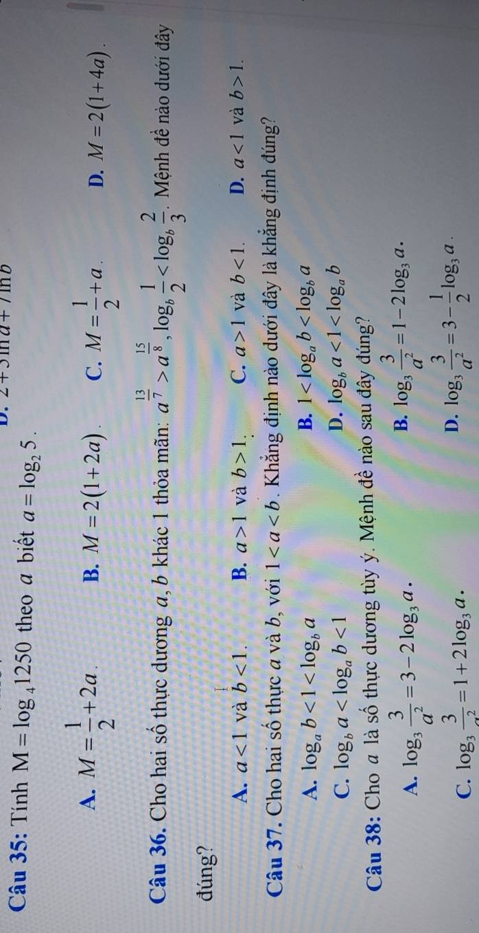 2+3ln a+/ln b
Câu 35: Tính M=log _41250 theo a biết a=log _25.
A. M= 1/2 +2a.
B. M=2(1+2a). C. M= 1/2 +a. D. M=2(1+4a). 
Câu 36. Cho hai số thực dương a, b khác 1 thỏa mãn: a^(frac 13)7>a^(frac 15)8, log _b 1/2  . Mệnh đề nào dưới đây
đúng?
A. a<1</tex> và b<1</tex>. B. a>1 và b>1. C. a>1 và b<1</tex>. D. a<1</tex> và b>1. 
Câu 37. Cho hai số thực a và b, với 1. Khẳng định nào dưới đây là khẳng định đúng?
B.
A. log _ab<1<log _ba 1
C. log _ba <1</tex>
D. log _ba<1<log _ab
Câu 38: Choa là số thực dương tùy ý. Mệnh đề nào sau đây đúng?
A. log _3 3/a^2 =3-2log _3a.
B. log _3 3/a^2 =1-2log _3a.
C. log _3frac 3_· =1+2log _3a· 
D. log _3 3/a^2 =3- 1/2 log _3a.