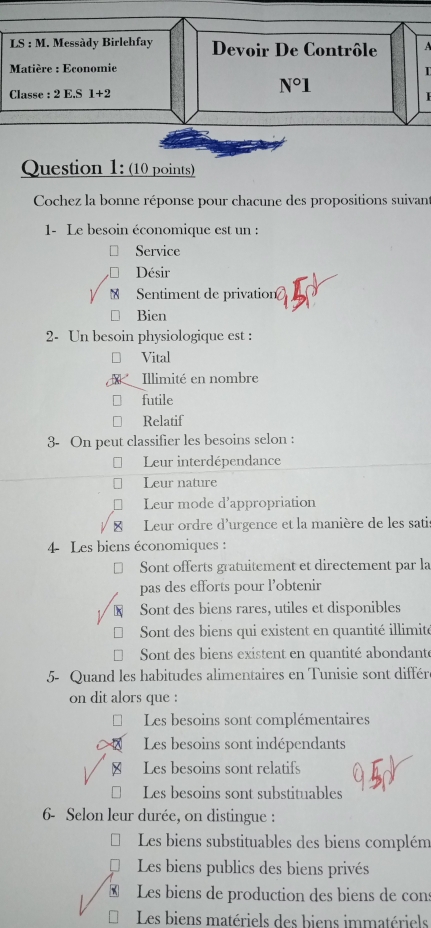 LS : M. Messàdy Birlehfay Devoir De Contrôle 
Matière : Economie
I
Classe : 2E.S1+2
N°1 
Question 1: (10 points)
Cochez la bonne réponse pour chacune des propositions suivant
1- Le besoin économique est un :
Service
Désir
Sentiment de privation
Bien
2- Un besoin physiologique est :
Vital
Illimité en nombre
futile
Relatif
3- On peut classifier les besoins selon :
Leur interdépendance
Leur nature
Leur mode d'appropriation
Leur ordre d'urgence et la manière de les sati
4 Les biens économiques :
Sont offerts gratuitement et directement par la
pas des efforts pour l’obtenir
K Sont des biens rares, utiles et disponibles
Sont des biens qui existent en quantité illimité
* Sont des biens existent en quantité abondanté
5- Quand les habitudes alimentaires en Tunisie sont différ
on dit alors que :
Les besoins sont complémentaires
Les besoins sont indépendants
≌ Les besoins sont relatifs
Les besoins sont substituables
6- Selon leur durée, on distingue :
Les biens substituables des biens complém
Les biens publics des biens privés
Les biens de production des biens de cons
Les biens matériels des biens immatériels