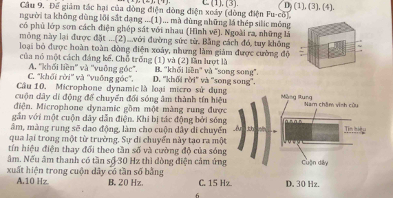 C. (1), (3). D) (1), (3), (4).
Câu 9. Để giảm tác hại của dòng điện dòng điện xoáy (dòng điện Fu-cổ),
người ta không dùng lõi sắt dạng ...(1)... mà dùng những lá thép silic mỏng
có phủ lớp sơn cách điện ghép sát với nhau (Hình vẽ). Ngoài ra, những lá
mỏng này lại được đặt ...(2)...với đường sức từ. Bằng cách đó, tuy không
loại bỏ được hoàn toàn dòng điện xoáy, nhưng làm giảm được cường độ
của nó một cách đáng kể. Chỗ trống (1) và (2) lần lượt là
A. ''khối liền' và “vuông góc'. B. "khối liền” và “song song".
C. “khối rời” và “vuông góc”. D. “khối rời' và “song song”.
Câu 10. Microphone dynamic là loại micro sử dụng
cuộn dây di động để chuyển đối sóng âm thành tín hiệu Màng Rung Nam châm vĩnh cửu
điện. Microphone dynamic gồm một màng rung được
gắn với một cuộn dây dẫn điện. Khi bị tác động bởi sóng ^^ ^^
âm, màng rung sẽ dao động, làm cho cuộn dây di chuyển _Ar thành Tin hiệu
qua lại trong một từ trường. Sự di chuyển này tạo ra một
tín hiệu điện thay đối theo tần số và cường độ của sóng
âm. Nếu âm thanh có tần số 30 Hz thì dòng điện cảm ứng Cuộn dây
xuất hiện trong cuộn dây có tần số bằng
A. 10 Hz. B. 20 Hz. C. 15 Hz. D. 30 Hz.
6